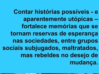 Contar histórias possíveis - e aparentemente utópicas –fortalece memórias que se tornam reservas de esperança nas sociedades, entre grupos sociais subjugados, maltratados, mas rebeldes no desejo de mudança. 