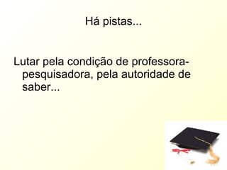 Há pistas... Lutar pela condição de professora-pesquisadora, pela autoridade de saber... 