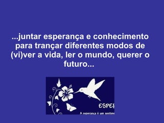 ...juntar esperança e conhecimento para trançar diferentes modos de (vi)ver a vida, ler o mundo, querer o futuro...  