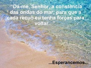 “ Dá-me, Senhor, a constância das ondas do mar, para que a cada recuo eu tenha forças para voltar...”   ...Esperancemos... 