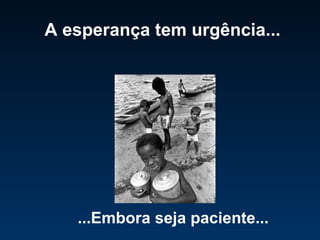 A esperança tem urgência... ...Embora seja paciente... 