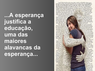 ...A esperança justifica a educação, uma das maiores alavancas da esperança...   