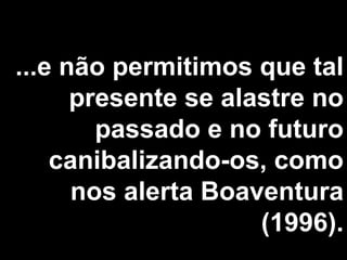 ...e não permitimos que tal presente se alastre no passado e no futuro canibalizando-os, como nos alerta Boaventura (1996). 