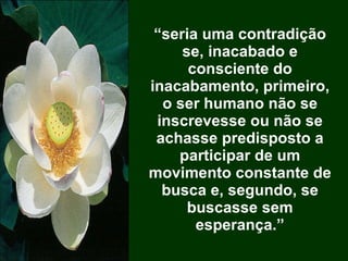 “ seria uma contradição se, inacabado e consciente do inacabamento, primeiro, o ser humano não se inscrevesse ou não se achasse predisposto a participar de um movimento constante de busca e, segundo, se buscasse sem esperança.” 