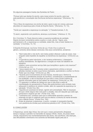 Eis algumas passagens tiradas das Epístolas de Paulo:
“Porque tudo que dantes foi escrito, para nosso ensino foi escrito, para que
pela paciência e consolação das Escrituras tenhamos esperança.” (Romanos, 15,
4);
“Ora o Deus de esperança vos encha de todo o gozo e paz em crença, para que
abundeis em esperança pela virtude do Espírito Santo.” (Romanos, 15, 13);
“Tendo por capacete a esperança na salvação.” (I Tessalonicenses, 5, 8);
“E assim, esperando com paciência, alcançou a promessa.” (Hebreus, 6, 15);
Em I Coríntios 13, Paulo discorre sobre a suprema excelência da caridade.
Depois de tecer comentários sobre a parte e o todo, ele diz: “Agora, pois,
permanecem a fé, a esperança e a caridade, estas três, mas a maior destas é a
caridade.” (I Coríntios, 13, 13)
O Espírito Emmanuel, nos livros Vinha de Luz, Fonte Viva e outros do
gênero, comenta vários desses versículos. Dos seus comentários, anotamos:
1. “Nem todos têm o vôo da fé, nem todos podem oferecer o pão do corpo, mas
ninguém está impedido de espalhar os benefícios da esperança.” (Vinha de Luz,
75);
2. “A ignorância pede instrutores, a dor reclama enfermeiros, o desespero
suplica orientadores. Se algemamos o coração ao modo de trabalhar em
benefício
coletivo, como encontrar serviço feito que tranqüilize e ajude a nós mesmos?”
(Vinha de Luz, 31);
3. “Jesus espera por nós. É preciso evitar o pessimismo crônico e renovar
atitudes mentais na obra a que fomos chamados, aprendendo a confiar no Divino
Poder que nos dirige.” (Vinha de Luz, 86);
4. “Quando pois te encontrares em luta imensa, recorda que o Senhor te
conduziu a semelhante posição de sacrifício, considerando a probabilidade de
tua exaltação, e não te esqueças de que toda a crise é fonte sublime de
espírito renovador para os que sabem ter esperança.”(Vinha de Luz, 58);
5. “O capacete é a defesa da cabeça em que a vida situa a sede de
manifestação do pensamento e Paulo não podia lembrar outro símbolo mais
adequado à vestidura do cérebro cristão, além do capacete da esperança na
salvação.” (Fonte Viva, 94);
6. “Aguarda as surpresas do tempo, agindo sem precipitação. Não te esqueças
de que o êxito seguro não é de quem o assalta, mas sim daquele que sabe agir,
perseverar e esperar por ele.” (Fonte Viva, 103);
7. “Lembremo-nos: contribuir para que a coletividade aprenda a pensar na
extensão do bem é colaborar para que se efetive a sintonia da mente terrestre
com a Mente Divina.” (Fonte Viva, 144);
8. Antes de alcançar a esperança, o sonho, o projeto, é necessário liquidar
com paciência as dívidas que contraímos perante a LEI.” (Fonte Viva, 129).
8. CONCLUSÃO
A Esperança, sendo algo infuso, faz com que o nosso pensamento ultrapasse
tempo e espaço e penetre na imensidão do espaço infinito. Assim, de posse desta
virtude, esquecemo-nos momentaneamente das dores, dos sacrifícios, das doenças,
das dificuldades e lembramo-nos somente da felicidade regida pela paz e
 
