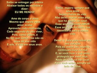 Saiba se entregar por inteiro Abaixar todos os escudos e dizer: EU ME RENDO! Ame de corpo e alma Mesmo que depois esse amor acabe Aproveite cada momento, Cada segundo do seu viver, Pois, como dizem, é No fim que conta, não são os anos de sua vida E sim, a vida em seus anos. Então, espero sempre que seus anos Sejam cheios de vida Não deixe morrer esse anjo que há dentro de você Esse anjo chamado AMOR Esse anjo que dá toda a luz necessária para a nossa vida Deixe -o  livre para reinar em seu coração Pois só assim seu espírito continuará livre do mal E, se você tiver a sua alma protegida por esse anjo, Nada de ruim vai lhe tocar Pois você estará sempre ao lado de Deus. 