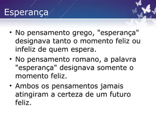 Esperança
• No pensamento grego, "esperança"
designava tanto o momento feliz ou
infeliz de quem espera.
• No pensamento romano, a palavra
"esperança" designava somente o
momento feliz.
• Ambos os pensamentos jamais
atingiram a certeza de um futuro
feliz.
 