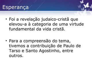 Esperança
• Foi a revelação judaico-cristã que
elevou-a à categoria de uma virtude
fundamental da vida cristã.
• Para a compreensão do tema,
tivemos a contribuição de Paulo de
Tarso e Santo Agostinho, entre
outros.
 