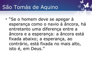 São Tomás de Aquino
• “Se o homem deve se apegar à
esperança como o navio à âncora, há
entretanto uma diferença entre a
âncora e a esperança: a âncora está
fixada abaixo; a esperança, ao
contrário, está fixada no mais alto,
isto é, em Deus.”
 