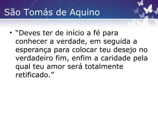 São Tomás de Aquino
• “Deves ter de início a fé para
conhecer a verdade, em seguida a
esperança para colocar teu desejo no
verdadeiro fim, enfim a caridade pela
qual teu amor será totalmente
retificado.”
 
