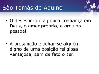 São Tomás de Aquino
• O desespero é a pouca confiança em
Deus, o amor próprio, o orgulho
pessoal.
• A presunção é achar-se alguém
digno de uma posição religiosa
vantajosa, sem de fato o ser.
 