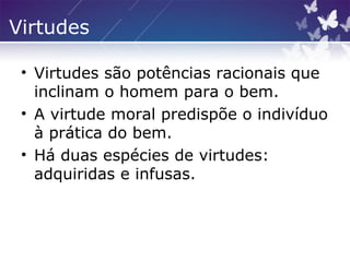 Virtudes
• Virtudes são potências racionais que
inclinam o homem para o bem.
• A virtude moral predispõe o indivíduo
à prática do bem.
• Há duas espécies de virtudes:
adquiridas e infusas.
 