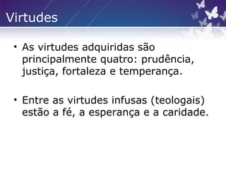 Virtudes
• As virtudes adquiridas são
principalmente quatro: prudência,
justiça, fortaleza e temperança.
• Entre as virtudes infusas (teologais)
estão a fé, a esperança e a caridade.
 
