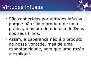 Virtudes infusas
• São conhecidas por virtudes infusas
porque não são o produto de uma
prática, mas um dom infuso de Deus
nos seus filhos.
• Assim, a Esperança não é o produto
de nossa vontade, mas de uma
espontaneidade, sem que uma razão
a explique.
 
