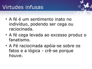 Virtudes infusas
• A fé é um sentimento inato no
indivíduo, podendo ser cega ou
raciocinada.
• A fé cega levada ao excesso produz o
fanatismo.
• A Fé raciocinada apóia-se sobre os
fatos e a lógica - crê-se porque
houve.
 