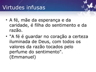Virtudes infusas
• A fé, mãe da esperança e da
caridade, é filha do sentimento e da
razão.
• "A fé é guardar no coração a certeza
iluminada de Deus, com todos os
valores da razão tocados pelo
perfume do sentimento".
(Emmanuel)
 
