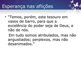 Esperança nas aflições
• “Temos, porém, este tesouro em
vasos de barro, para que a
excelência do poder seja de Deus, e
não de nós.
Em tudo somos atribulados, mas não
angustiados; perplexos, mas não
desanimados.”
 