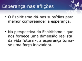 Esperança nas aflições
• O Espiritismo dá-nos subsídios para
melhor compreender a esperança.
• Na perspectiva do Espiritismo - que
nos fornece uma dimensão realista
da vida futura -, a esperança torna-
se uma força inovadora.
 
