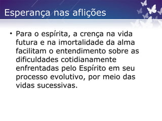 Esperança nas aflições
• Para o espírita, a crença na vida
futura e na imortalidade da alma
facilitam o entendimento sobre as
dificuldades cotidianamente
enfrentadas pelo Espírito em seu
processo evolutivo, por meio das
vidas sucessivas.
 