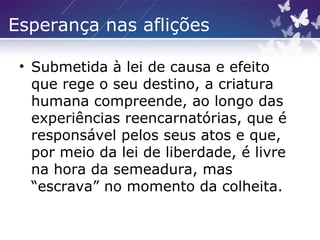 Esperança nas aflições
• Submetida à lei de causa e efeito
que rege o seu destino, a criatura
humana compreende, ao longo das
experiências reencarnatórias, que é
responsável pelos seus atos e que,
por meio da lei de liberdade, é livre
na hora da semeadura, mas
“escrava” no momento da colheita.
 