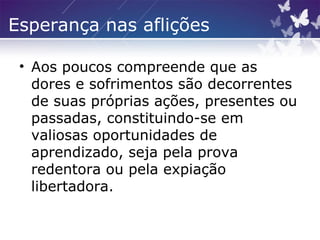 Esperança nas aflições
• Aos poucos compreende que as
dores e sofrimentos são decorrentes
de suas próprias ações, presentes ou
passadas, constituindo-se em
valiosas oportunidades de
aprendizado, seja pela prova
redentora ou pela expiação
libertadora.
 