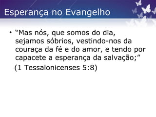 Esperança no Evangelho
• “Mas nós, que somos do dia,
sejamos sóbrios, vestindo-nos da
couraça da fé e do amor, e tendo por
capacete a esperança da salvação;”
(1 Tessalonicenses 5:8)
 