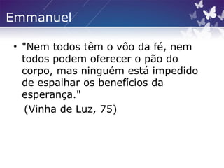 Emmanuel
• "Nem todos têm o vôo da fé, nem
todos podem oferecer o pão do
corpo, mas ninguém está impedido
de espalhar os benefícios da
esperança."
(Vinha de Luz, 75)
 