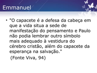 Emmanuel
• "O capacete é a defesa da cabeça em
que a vida situa a sede de
manifestação do pensamento e Paulo
não podia lembrar outro símbolo
mais adequado à vestidura do
cérebro cristão, além do capacete da
esperança na salvação."
(Fonte Viva, 94)
 