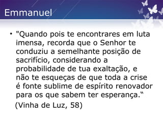 Emmanuel
• "Quando pois te encontrares em luta
imensa, recorda que o Senhor te
conduziu a semelhante posição de
sacrifício, considerando a
probabilidade de tua exaltação, e
não te esqueças de que toda a crise
é fonte sublime de espírito renovador
para os que sabem ter esperança.“
(Vinha de Luz, 58)
 