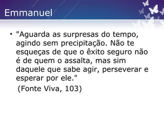 Emmanuel
• "Aguarda as surpresas do tempo,
agindo sem precipitação. Não te
esqueças de que o êxito seguro não
é de quem o assalta, mas sim
daquele que sabe agir, perseverar e
esperar por ele."
(Fonte Viva, 103)
 