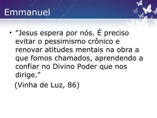 Emmanuel
• "Jesus espera por nós. É preciso
evitar o pessimismo crônico e
renovar atitudes mentais na obra a
que fomos chamados, aprendendo a
confiar no Divino Poder que nos
dirige."
(Vinha de Luz, 86)
 