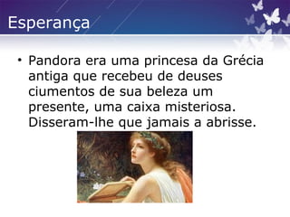 Esperança
• Pandora era uma princesa da Grécia
antiga que recebeu de deuses
ciumentos de sua beleza um
presente, uma caixa misteriosa.
Disseram-lhe que jamais a abrisse.
 