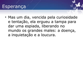 Esperança
• Mas um dia, vencida pela curiosidade
e tentação, ela ergueu a tampa para
dar uma espiada, liberando no
mundo os grandes males: a doença,
a inquietação e a loucura.
 