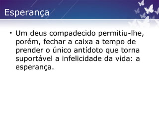 Esperança
• Um deus compadecido permitiu-lhe,
porém, fechar a caixa a tempo de
prender o único antídoto que torna
suportável a infelicidade da vida: a
esperança.
 