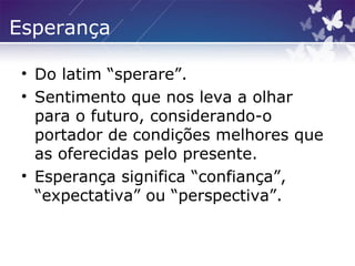 Esperança
• Do latim “sperare”.
• Sentimento que nos leva a olhar
para o futuro, considerando-o
portador de condições melhores que
as oferecidas pelo presente.
• Esperança significa “confiança”,
“expectativa” ou “perspectiva”.
 