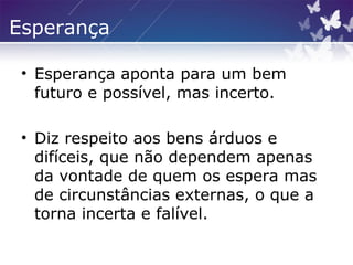 Esperança
• Esperança aponta para um bem
futuro e possível, mas incerto.
• Diz respeito aos bens árduos e
difíceis, que não dependem apenas
da vontade de quem os espera mas
de circunstâncias externas, o que a
torna incerta e falível.
 