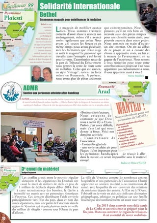 L’ADMR permet à chacun de voir son quotidien facilité et pour certains, d’avoir une vie transformée au travers de don
de matériel médical (fauteuils roulants, béquilles…). Mihai et Rodica Fighir, les dirigeants de l’association, eux mêmes
touchés par le handicap, s’efforcent de créer des opportunités pour offrir à leurs membres une vie un peu plus colorée.
ADMR
Soutien aux personnes atteintes d’un handicap
Les conflits armés entre le pouvoir régulier
ukrainien et les séparatistes du Donbass ont
causé la mort de milliers de civils et plus de
1 million de déplacés depuis début 2014. Face
à cette recrudescence des besoins, la Gerbe a
intensifié ses envois vers ses partenaires historiques
à Vinnytsa. Ces derniers distribuent l’aide envoyée
principalement vers l’Est du pays, dans et hors des
zones séparatistes, mais une partie de l’aidereste dans la
région de Vynnitsa qui depuis plusieurs mois accueille
des milliers de réfugiés - comme tout l’Ouest du pays
d’ailleurs.
La ville de Vynnitsa compte de nombreux centres
hospitaliers et nos partenaires de l’association Charité
apportent un soutien matériel à ces institutions de
santé, avec lesquelles ils ont construit des relations
de confiance depuis des années. A l’Est ou à l’Ouest,
l’objectif est de venir en aide aux civils sans distinction
géographique, ethnique ou politique car une famille
touchée par des bombardements est avant tout victime.
En 2015 deux convois sont déjà partis
de La Gerbe et un troisième se prépare pour la
fin juin. Dans un contexte de regain de tensions,
il est essentiel de rester mobilisés.
Solidarité Internationale
Bethel
Un nouveau magasin pour autofinancer la fondation
Bethel est une
association
caritative
roumaine, fondée
par Cristian et
Maria Mateescu, qui
intervient localement
en appui aux personnes
en situation de précarité
(soutien financier,
médical, matériel, repas
hebdomadaires, grâce aux
bénéfices de deux boutiques de
vente de matériel d’occasion).
WANTED !
Nous recherchons pour nos
partenaires de l’ADMR :
• fauteuils roulants électriques
ou manuels
• déambulateurs
• lits médicalisés
• soulève-malade
• béquilles , attelles
• cannes de marche
• chaises percées
• couches enfant et adulte
3e
envoi de matériel
malgré la guerre
Kisinöv
Kiev
Vilnius
Minsk
Riga
elsinki
Tallinn
Moscou
pje
Athènes
Sofia
Bucarest
Ankara
Nicosie
Ammam
Damas
Beyrouth
Jerusalem
Le Caire
Bagdad
Tbilissi
Erevan
Bakou
EDOINE
ROUMANIE
MOLDAVIE
ECE
BULGARIE
UKRAINE
ITUANIE
LETTONIE
FINLANDE
ESTONIE
AVIE
BIELORUSSIE
TURQUIE
IRAK
IRAN
AZERBAÏDJANGEORGIE
ARMENIE
JORDANIE
EGYPTE
CHYPRE LIBAN
ISRAEL
KAZAKHSTAN
RUSSIE
SYRIE
ARABIE SAOUDITE
Roumanie
Ploiesti
Le magasin de mobilier avance
bien. Nous sommes vraiment
contents d’avoir réussi à avancer son
aménagement, même s’il a avancé
moins rapidement que prévu. Nous
avons uni toutes les forces et en
même temps nous avons poursuivi
avec les formalités que l’Etat exige
et voilà le magasin! Le personnel qui
travaille dans l’entrepôt a été formé
pour la vente. L’autorisation reçue de
la part du Tribunal du Département
nous permet la vente de toute sorte
de mobilier. Celui qui est ancien,
en style “vintage”, revient en force
même en Roumanie. A présent,
nous avons plus de pièces anciennes
que contemporaines. Nous
pensons qu’il est très bien de
recevoir aussi des pièces simples
pour une clientèle moins aisée, pour
pouvoir avancer dans notre projet.
Nous sommes en train d’ouvrir
un site internet. On est au début
de ce projet et on a encore des
choses à apprendre mais, au fur et
à mesure de l’avancement, on va
gagner de l’expérience. Nous tenons
à vous remercier pour toute votre
contribution à ce projet car il ne nous
appartient pas exclusivement à nous,
il vous appartient aussi à vous !
Maria Mateescu
Roumanie
Arad
«Bonjour chers lecteurs,
No u s e s s a y o n s d e
continuer ce que Dieu
nous a confié il y a 23 ans.
Parfois c’est assez difficile,
mais c’est Lui qui nous
donne la force. Voici nos
dernières activités:
- l ’ a n n i v e r s a i r e d e
l’association
- l’assemblée générale
- une sortie en plein air pour
Pâques : c’est important pour
les personnes handicapées de réussir à aller
dans la nature, ce serait impossible sans le matériel
envoyé.
Rodica et Mihai FIGHIR
Ukraine
Vinnytsia
10
Juin 2015
88
 