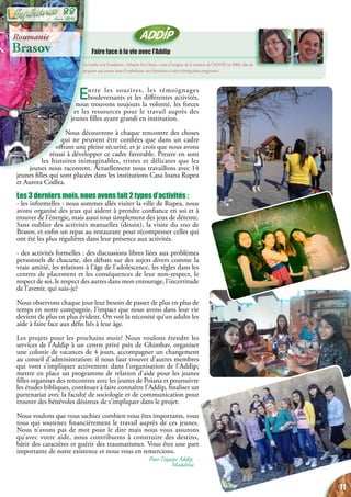 Faire face à la vie avec l’Addip
La Gerbe et la Fondation «   Mission Est-Ouest   » sont à l’origine de la création de l’ADDIP en 2006, afin de
proposer aux jeunes issus d’orphelinats une formation et une réintégration progressive.
Entre les sourires, les témoignages
bouleversants et les différentes activités,
nous trouvons toujours la volonté, les forces
et les ressources pour le travail auprès des
jeunes filles ayant grandi en institution.
Nous découvrons à chaque rencontre des choses
qui ne peuvent être confiées que dans un cadre
offrant une pleine sécurité, et je crois que nous avons
réussi à développer ce cadre favorable. Preuve en sont
les histoires inimaginables, tristes et délicates que les
jeunes nous racontent. Actuellement nous travaillons avec 14
jeunes filles qui sont placées dans les institutions Casa Ioana Rupea
et Aurora Codlea.
Les 3 derniers mois, nous avons fait 2 types d’activités :
- les informelles : nous sommes allés visiter la ville de Rupea, nous
avons organisé des jeux qui aident à prendre confiance en soi et à
trouver de l’énergie, mais aussi tout simplement des jeux de détente.
Sans oublier des activités manuelles (dessin), la visite du zoo de
Brasov, et enfin un repas au restaurant pour récompenser celles qui
ont été les plus régulières dans leur présence aux activités.
- des activités formelles : des discussions libres liées aux problèmes
personnels de chacune, des débats sur des sujets divers comme la
vraie amitié, les relations à l’âge de l’adolescence, les règles dans les
centres de placement et les conséquences de leur non-respect, le
respect de soi, le respect des autres dans mon entourage, l’incertitude
de l’avenir, qui suis-je?
Nous observons chaque jour leur besoin de passer de plus en plus de
temps en notre compagnie, l’impact que nous avons dans leur vie
devient de plus en plus évident. On voit la nécessité qu’un adulte les
aide à faire face aux défis liés à leur âge.
Les projets pour les prochains mois? Nous voulons étendre les
services de l’Addip à un centre privé près de Ghimbav, organiser
une colonie de vacances de 4 jours, accompagner un changement
au conseil d’administration: il nous faut trouver d’autres membres
qui vont s’impliquer activement dans l’organisation de l’Addip;
mettre en place un programme de relation d’aide pour les jeunes
filles organiser des rencontres avec les jeunes de Poiana et poursuivre
les études bibliques, continuer à faire connaître l’Addip, finaliser un
partenariat avec la faculté de sociologie et de communication pour
trouver des bénévoles désireux de s’impliquer dans le projet.
Nous voulons que vous sachiez combien vous êtes importants, vous
tous qui soutenez financièrement le travail auprès de ces jeunes.
Nous n’avons pas de mot pour le dire mais nous vous assurons
qu’avec votre aide, nous contribuons à construire des destins,
bâtir des caractères et guérir des traumatismes. Vous êtes une part
importante de notre existence et nous vous en remercions.
Pour l’équipe Addip,
Madalina
Roumanie
Brasov
11
Juin 2015
88
 