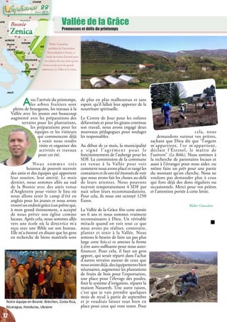 Vallée de la Grâce
Promesses et défis du printemps
Walter Goncalves,
président de l’association
Réconciliation à Zenica, a
fondé un centre d’accueil pour
les enfants des rues ainsi qu’une
ferme sociale pour les grands
adolescents, la Vallée de la Grâce.
Rome
Vienne
Prague
Bratislava
Budapest
Kisinöv
Kiev
Varsovie
Vilnius
Minsk
Copenhague
Berlin
Sarajevo
Tirana Skopje
Athènes
Belgrade
Sofia
Bucarest
Ankara
Nicosie
Ammam
Damas
Beyrouth
Jerusalem
Le Caire
i
Bagdad
Tbilissi
Erevan
Bakou
Zagreb
Ljubljana
ein
Slovénie
Bosnie
MACEDOINE
AGNE
MALTE
LYBIE
AUTRICHE
ROUMANIE
MOLDAVIE
GRECE
BULGARIE
UKRAINE
POLOGNE
LITUANIE
HONGRIE
YOUGOSLAVIE
CROATIE
ALBANIE
SLOVAQUIE
REP. TCHEQUE
BIELORUSSIE
TURQUIE
IRAK
IRAN
AZERBAÏDJANGEORGIE
ARMENIE
JORDANIE
EGYPTE
CHYPRE LIBAN
ISRAEL
KAZAKHSTAN
Russie
SYRIE
ARABIE SAOUDITE
Avec l’arrivée du printemps,
les arbres fruitiers sont
pleins de bourgeons, les travaux à la
Vallée avec les jeunes ont beaucoup
augmenté avec les préparations des
terrains pour les plantations,
les préparations pour les
équipes et les visiteurs
qui commencent déjà
à venir nous rendre
visite et organiser des
activités et travaux
pour cet été.
Nous sommes très
heureux de pouvoir recevoir
des amis et des équipes qui apportent
leur soutien, leur amitié. Le mois
dernier, nous sommes allés au sud
de la Bosnie avec des amis venus
d’Angleterre pour visiter le lieu où
nous allons tenir le camp d’été en
anglais pour les jeunes et nous avons
trouvéunendroitgrâceàunprêtrequi,
à mon grand étonnement, a accepté
de nous prêter son église comme
locaux. Après cela, nous sommes allés
vers une école où la directrice m’a
reçu avec une Bible sur son bureau.
Elle m’a étonné en disant que les gens
en recherche de biens matériels sont
de plus en plus malheureux et sans
espoir, qu’il fallait leur apporter de la
nourriture spirituelle.
Le Centre de Jour pour les enfants
défavorisés et pour les gitans continue
son travail, nous avons engagé deux
nouveaux pédagogues pour soulager
les responsables.
Au début de ce mois, la municipalité
a signé l’agrément pour le
fonctionnement de l’auberge pour les
SDF. La commission de la commune
est venue à la Vallée pour voir
comment nous avons placé et rangé les
containers et ils ont été étonnés de voir
que nous avons fait les choses au-delà
de leurs attentes. Nous pouvons
recevoir temporairement 4 SDF par
nuit selon leurs recommandations.
Pour cela, ils nous ont octroyé 1250
Euros.
La Vallée de la Grâce fête cette année
ses 6 ans et nous sommes vraiment
reconnaissants à Dieu. Un véritable
miracle quand on voit tout ce que
nous avons pu réaliser, construire,
planter et tenir à la Vallée. Nous
sentons le besoin de faire un pas plus
large cette fois-ci et amener la ferme
à être auto-suffisante pour nous auto-
financer. Pour cela, il faut un gros
apport, qui serait réparti dans l’achat
d’autres terrains autour de ceux que
nousavonsdéjà,deséquipementsbien
nécessaires, augmenter les plantations
de fruits de bois pour l’exportation,
une place pour l’élevage des poules,
finir le système d’irrigation, réparer la
maison Nazareth. Une autre raison,
c’est que je vais prendre quelques
mois de recul à partir de septembre
et je voudrais laisser tout bien en
place pour ceux qui vont rester. Pour
cela, nous
demandons surtout vos prières,
sachant que Dieu dit que “l’argent
m’appartient, l’or m’appartient,
déclare l’Éternel, le maître de
l’univers” (La Bible). Nous sommes à
la recherche de partenaires locaux et
aussi à l’étranger pour nous aider, ou
même faire un prêt pour une partie
du montant qu’on cherche. Nous ne
voulons pas demander plus à ceux
qui font déjà des dons réguliers ou
occasionnels. Merci pour vos prières
et l’attention portée à cette lettre.
Walter Goncalves
Bosnie
Zenica
12
Juin 2015
88
 