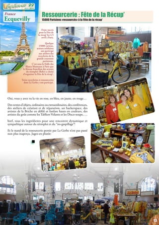 Franc succès
pour la Fête de
la récup’ les 4-5
avril à Paris.
Quelque
15000 curieux,
acteurs solidaires
ont participé
aux ateliers des
recycleries de la
grande couronne
parisienne.
C’est sous la Halle des
Blancs Manteaux à Paris que
le Réseau francilien des acteurs
du réemploi (Refer) a choisi
d’organiser la Fête de la récup’.
Treize recycleries et ressourceries
dont La Gerbe y ont participé.
Ressourcerie : Fête de la Récup’
15000 Parisiens «ressourcés» à la Fête de la récup’
Oui, vous y avez vu la vie en rose, en bleu, en jaune, en rouge…
Des ventes d’objets, ordinaires ou extraordinaires, des conférences,
des ateliers de création et de réparation, un hackerspace, des
artistes de la Briche en défilé et fanfare hauts en couleurs, des
artistes du goût comme les Tabliers Volants et les Disco-soupe, …
bref, tous les ingrédients pour une rencontre dynamique et
sympathique autour du réemploi et du “no-gaspillage”!
Et le stand de la ressourcerie portée par La Gerbe n’est pas passé
non plus inaperçu. Jugez-en plutôt:
France
Ecquevilly
13
Juin 2015
88
 