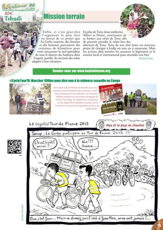 Mission terrain
Rendez-vous sur www.hopitalotema.org
RDC
Tshudi
Enfin, et c’est peut-être
l’argument le plus fort
en faveur de ce projet que
La Gerbe soutient, des femmes
et des hommes parcourent des
centaines de kilomètres pour
venir rencontrer le seul spécialiste
de tout le district du Sankuru dans
l’espoir, justifié, de recevoir des soins
adaptés à leur situation.
En plus deTony, deux médecins,
Albert et Diane, continuent de
se former aux côtés de Tony afin
de pouvoir prendre le relais lors des
absences de Tony. Tony de son côté lance un nouveau
projet de clinique à Lodja où tout est à construire. Mais
les actions déjà menées lui assurent la légitimité et le
soutien local et international pour atteindre son but!
Michaël Païta
#CycloTour78
UNE MARCHE POUR DIRE NON
AUX VIOLENCES SEXUELLES AU CONGO
Ecquevilly, les Mureaux, Aubergenville, Porcheville,
Mantes-la-Jolie, Houdan, Saint-Léger en Yvelines,
Rambouillet, Trappes, Saint-Quentin en Yvelines, Versailles
Une initiative de l'association
La Gerbe
Un projet soutenu par
cyclotour78.lagerbe.orgTOUTES LES INFOS SUR
AVEC VOUS, 100 KM À PIED
DANS LES YVELINES
1-4
JUIN
2015
#CycloTour78: Marcher 100km pour dire non à la violence sexuelle au Congo
Sur les pistes du Kasaï Oriental, des bénévoles parcourent
à pied des centaines de kilomètres pour acheminer, sur des
vélos qu’ils poussent, les lits médicalisés et les fournitures
médicales nécessaires aux interventions chirurgicales du
Docteur Tony Elonge. En solidarité avec ces marcheurs,
un vélo chargé d’un lit médicalisé sera poussé à travers
les Yvelines à la rencontre de la population, des élus et des
parlementaires ...
Max et le pays en chantier
JéromeCuendet
15
Juin 2015
88
 