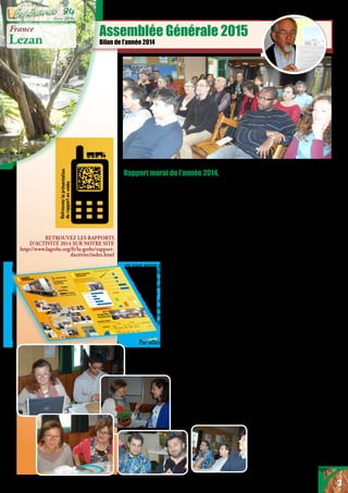 RETROUVEZ LES RAPPORTS
D’ACTIVITÉ 2014 SUR NOTRE SITE
http://www.lagerbe.org/fr/la-gerbe/rapport-
dactivite/index.html
Assemblée Générale 2015
Bilan de l’année 2014
France
Lezan
à son tour. L’association La Gerbe a mis
en œuvre concrètement sa revendication
de solidarité, et a appliqué son énergie
et sa compétence: pour apporter un
soulagement concret à des Ukrainiens
des deux «bords», pour apporter une aide
en République Démocratique du Congo
– où nos partenaires se sont mobilisés
pour transporter un conteneur par
pirogue, illustrant ainsi notre volonté
de favoriser partout la participation des
bénéficiaires à nos actions, pour secourir
les partenaires bosniaques confrontés
aux inondations, pour sensibiliser
à la question des violences subies par
les femmes en s’impliquant aussi bien
dans une association de quartier d’Alès
qu’auprès du Conseil de l’Ordre des
médecins, pour accueillir des personnes
réfugiées ou au parcours douloureux,
aussi bien à Ecquevilly qu’à Lézan.
Le fait de porter notre présence
chrétienne dans l’action publique a
été encore souligné cette année lors de
l’ouverture de la ressourcerie, où tant
d’officiels étaient présents, mais aussi
à travers les diverses conventions
signées sur notre pôle de Lézan. Cette
dimension chrétienne, revendiquée
comme une foi vécue telle une invitation
dans la liberté, a également été ressentie
lors des préparatifs du colloque entre
associations adhérentes de la Fédération
de l’Entraide Protestante, ou encore lors
de la demande de baptême exprimée par
une pensionnaire à Lézan.
Une autre de nos valeurs est la
participation citoyenne et locale.
En témoignent notre implication
dans les écogestes, l’accueil
de jeunes en service civique,
Rapport moral de l’année 2014,
présenté lors de l’assemblée générale tenue
à Lézan le 25 avril 2015
Dire que l’année passée et son tournant
vers la nouvelle a comporté bien des
émotions ne surprendra personne, pour
autant qu’on ait suivi les nombreuses
tragédies qui ont affecté de par le monde
tant de civils, et en particulier au sein
des communautés chrétiennes, juives
ou musulmanes. Enlèvements, viols,
exécutions, attentats ou actes de barbarie
en tout genre parsèment les nouvelles des
journaux télévisés ou radiophoniques.
Notre attention se porte tout
particulièrement vers les tragédies
vécues par ceux qui arrivent de
pays en guerre. Plus que jamais
nous savons que nous sommes
porteurs d’une vision de
guérison, de réconciliation
et de paix.
Par ailleurs nous nous sentons aussi
concernés par le désespoir qui habite les
jeunes de notre pays, ou par les violences
dont sont victimes les femmes ou les
enfants ici même au
quotidien.
Penser traverser
indemne un tel
monde serait être
inconscient ou cruel
3
Juin 2014
84
 
