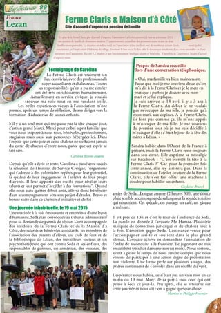 En plus de la ferme Claris, gîte d’accueil d’urgence, l’association La Gerbe a ouvert à Lézan au printemps 2013
une pension de famille de dimension modeste (7 appartements), accueillant des personnes seules et une ou deux
familles monoparentales. La situation en milieu rural, où l’association a tissé des liens avec de nombreux acteurs (école, municipalité,
associations), et l’implication d’habitants du village, favorisent le lien social.Le lieu offre la dynamique simultanée d’un « vivre ensemble » et d’une
ouverture vers l’autonomie. Il a créé 1,2 emplois et son fonctionnement implique salariés et bénévoles. Il bénéficie de l’expérience du gîte d’accueil
d’urgence voisin.
Ferme Claris & Maison d’à Côté
Gite d’accueil d’urgence & pension de famille
France
Lezan
amies de Seda...Longue attente (2 heures 30!), une douce
pluie semble accompagner de sa langueur la sourde tension
qui nous tient. On spécule, on partage un café, un gâteau
arménien.
Il est près de 13h et c’est le tour de l’audience de Seda.
La parole est donnée à l’avocate Me Hamza. Plaidoirie
marquée de conviction juridique et de chaleur tout à
la fois. L’émotion gagne Seda. L’assistance venue pour
l’accompagner assiste et soutient dans le plus grand
silence. L’avocate achève en demandant l’annulation de
l’ordre de reconduite à la frontière. Le jugement est mis
en délibéré (résultat dans environ un mois). Nous sortons,
ayant à peine le temps de nous rendre compte que nous
venons de participer à une action digne de protestation
non violente. Une larme perle sur plusieurs visages, des
prières continuent de s’envoler dans un souffle du vent.
L’espérance nous habite, ce n’était pas un vain mot en ce
matin du 19 mai. Merci de sa part à tous ceux qui ont
pensé à Seda ce jour-là. Peu après, elle se retourne sur
cette journée et nous dit : on a gagné quelque chose.
Martine et Philippe Fournier
Témoignage de Carolina
La Ferme Claris est vraiment un
lieu convivial, avec des professionnels
superaccueillantsetchaleureux.Toutes
les responsabilités qu’on a pu me confier
ont été très enrichissantes humainement.
Actuellement en service civique, je voulais
trouver ma voie tout en me rendant utile.
Les belles expériences vécues à l’association m’ont
permis, après un temps de réflexion, de me diriger vers la
formation d’éducatrice de jeunes enfants.
S’il y a un seul mot qui me passe par la tête chaque jour,
c’est un grand Merci. Merci pour ce bel esprit familial que
vous nous inspirez à nous tous, bénévoles, professionnels,
stagiaires mais aussi aux personnes hébergées ici. Dans
l’espoir que cette joie et cette chaleur ne s’effacent jamais
du cœur de chacun d’entre nous, parce que cet esprit se
fait rare.
Carolina Rivera-Munoz
Depuis qu’elle a écrit ce texte, Carolina a passé avec succès
la sélection de l’Institut de Service Civique, “organisme
qui s’adresse à des volontaires repérés pour leur potentiel,
la qualité de leur engagement et l’intérêt de leur projet
d’avenir. Il leur apporte des outils pour révéler leurs
talents et leur permet d’accéder à des formations”. Quand
elle nous aura quittés début août, elle va donc bénéficier
d’un accompagnement vers son projet d’études. Bravo et
bonne suite dans ce chemin d’initiative et de foi !
Une journée inhabituelle, le 19 mai 2015.
Une matinée à la fois émouvante et empreinte d’une leçon
d’humanité. Seda était convoquée au tribunal administratif
pour sa demande de permis de séjour. L’ont accompagnée
des résidents de la Ferme Claris et de la Maison d’à
Côté, des salariés et bénévoles associatifs, les membres de
l’association des parents d’élèves, du club de foot et de
la bibliothèque de Lézan, des travailleurs sociaux et un
psychothérapeute qui ont connu Seda et ses enfants, des
responsables de paroisse, un arménien, des voisines, des
Propos de Sandra recueillis
lors d’une conversation téléphonique.
« Oui, ma famille va bien maintenant.
Parce que moi je me souviens de ce qu’on
m’a dit à la Ferme Claris et je le mets en
pratique : parfois je discute avec mon
mari et je lui explique.
Je suis arrivée le 18 avril il y a 3 ans à
la Ferme Claris. Au début je ne voulais
pas m’occuper de ma fille, je pensais qu’à
mon mari, aux copines. A la Ferme Claris,
ils font pas comme ça, ils m’ont appris
à m’occuper de ma fille. Je me souviens
du premier jour où je me suis décidée à
m’occuper d’elle : c’était le jour de la fête des
mères à Lézan. »
Sandra habite dans l’Ouest de la France à
présent, mais la Ferme Claris reste toujours
dans son cœur. Elle exprime sa nostalgie
sur Facebook : “C’est bientôt la fête à la
Ferme Claris ?” Car pour la première fois
cette année, elle n’y assistera pas. Dans la
continuation de l’atelier couture de la Ferme
Claris, elle s’est fait offrir une machine à
coudre pour habiller ses enfants.
Guylaine Brunel
5
Juin 2015
88
 