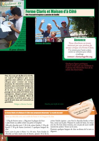 Ferme Claris et Maison d’à Côté
Gite d’accueil d’urgence & pension de famille
La recette de Pascale
- 125g de beurre mou + 20g pour la plaque de four
1 pâte brisée ou sablée à faire (ou prête à l’emploi)
100 g de chocolat noir // 20 cl de crème fraîche // 20 g de
beurre // 50 g de fraises (environ) // quelques langues de
chat
Faire cuire la pâte à blanc 5 à 10 min. Faire fondre le
chocolat au bain marie avec le beurre, ajouter 10 cl de la
crème fraîche épaisse ; une fois le chocolat fondu et bien
lisse, verser sur la pâte. Préparer le coulis de fraise, les mixer
avec les 10 cl de crème restants, avec un peu de sucre vanillé
(moitié du sachet). Verser sur la tarte.
Émietter quelques langues de chat au-dessus de la tarte et
déguster.
LaFermeClarisetlaMaisond’àCôtévousproposentdésormais“Larecettedumois”
Le
petit plus de Pascale…
Le
petit plus de Pascale…
t a r d i v e ;
m a l g r é
l ’ h e u r e
d ’ é t é , i l
fallait les
é c l a i r a g e s
d a n s l a
cour (merci
Je a n - Ma r c ) .
Occasion de
d é c o u v r i r d e
nouveaux jeux,
mais aussi de faire
des connaissances avec
des habitants.
Et pour demain : arrivée de
Noémie Hourcade, qui vient donner
un coup de main bénévole quelques
semaines ; un dernier atelier écriture
avant l’été aux Jardins de Manthes,
lieu propice à l’inspiration ; le séjour
à la mer des résidents de la Maison d’à
Côté ; puis la fête Claris le 21 juin
avec son vide-grenier et ses ateliers ; le
comité consultatif des partenaires de
La Gerbe en Juillet; et la fin d’année
des mamans Kangourous.
Oui, il y a un air de fête à La Gerbe,
un esprit d’enfance que nous
espérons tous cultiver en recevant
chaque jour comme un temps
nouveau, les rencontres comme une
lumière, une contrariété comme une
invitation à retrouver le chemin
de la vie, un chagrin comme un
passage où nos amis et le Christ nous
rejoignent, chaque projet comme
une image de la création. Merci de
vos pensées et prières pour que cet
esprit de joie nous soit renouvelé au
quotidien.
Philippe et Martine Fournier
Graines de Celles
A toutes celles,
Nos aimées, nos sœurs, femmes
inconnues, mères d’un moment, d’un
jour, de toujours.
Anosamiesquiontsuchaleureusement
nous enlacer.
A toutes les aimantes, les protectrices,
les berceuses de bonne augure, aux
porteuses, aux ouvreuses de porte sur
l’Amour Tendresse, le réconfort.
A toutes celles au combat quotidien.
Sortant de leurs ventres force et
détermination, joie et douceur,
Il n’existe pas un jour, pas un seul jour
où ne rentrent vos soleils dans vos yeux
caressants, vos voix campées même si
parfois fragiles.
Chaque heure vous célèbre, cela vaut
bienuninstantdes’arrêterpourpréparer
un modeste gâteau sans aucun doute !
En ce dimanche prochain où les
bouquets dégoulineront de toutes
marques de parfum !
A vous toutes, A nous toutes, A toutes
celles sur nos routes et quelque part
cachées dans un coin des cœurs, Dans
des respirations essentielles.
Oui, à toutes celles…
Natacha, pour la fête des mères
Annonce
Nous cherchons un jeune
intéressé par une mission de
service civique à la Ferme Claris.
Une mission pour l’année scolaire,
centrée sur animation pour enfants
et jardinage.
contact : claris@lagerbe.org
Tarte au chocolat avec son coulis de fraise et ses langues de chat
Quelques lignes poétiques
écrites et lues par une résidente à
l’adresse des bénévoles lors de la
soirée des bénévoles:
​Un petit geste pour une grande cause
Quelques heures, n’est-ce pas le meilleur.
Vous les bénévoles qui êtes présents
chaque jour,
Il vous faut si peu de temps pour être
serviables,
Si peu d’argent pour être généreux,
Si peu d’espace pour être accueillants.
C’est un petit rien, pour une Promesse -
Penser aux autres et s’oublier -
Car sans vous on ne saurait aimer.
Le chemin du cœur ouvre la voie du
bonheur​.
Pascale
8
Juin 2015
88
 