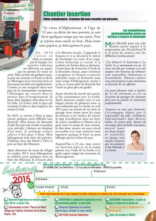 NOM : Prénom :
✄
Service Abonnement - esperance@lagerbe.org
LA GERBE ZAC du Petit Parc - 13 rue des Fontenelles - 78920 Ecquevilly
Adresse :
EmailVILLE :Code Postal : 
Chantier insertion
Faites connaissance : Ecoutons Gul nous raconter son parcours.
Les compétences
professionnelles mises en
service à travers le bénévolat
Merci Myrtille pour ton aide
(entre autres sujets!) à la
préparation du #CycloTour78
et la prise de contact avec les
différents interlocuteurs!
“J’ai démarré le bénévolat à La
Gerbe il y a maintenant un an. J’y
viens une fois par semaine et je suis
toujours très heureuse de retrouver
cette atmosphère chaleureuse et
bienveillante. Plusieurs ateliers
nous sont proposés et nous choisissons
en fonction de nos affinités.
J’ai passé plusieurs mois à l’atelier
de tri de vêtements et j’ai eu
l’occasion de partager des moments
forts avec les salariés en réinsertion
professionnelle.
Toujours en tant que bénévole,
j’accompagne depuis peu le
responsable du pôle «Solidarité
Internationale» dans diverses
tâches. Se sentir utile, donner de
son temps, faire de belles rencontres,
œuvrer pour
un beau projet
et travailler
en équipe sont
autant d’aspects
qui me poussent
à être bénévole à
La Gerbe.
Myrtille Koechlin
Recevoir Espérance en version papier
pour 2015 : ci-joint 10 €.
Commander le livre “Fleurs de Mots”
rédigé par l’atelier d’écriture de la Ferme
Claris, 12 €
SOUTENIR la publication Espérance et les
abonnements gratuits : ci-joint 20 €.
Recevoir Espérance en version
électronique (remplir la case email)
NE PLUS recevoir Espérance.
SOUTENIR l’association : ci-joint un
chèque à l’ordre de la Gerbe de : _______ €
Pour les projets à ecquevilly et
international
pour les projets à Lézan
Abonnement
2015
10 €
Je désire :
Votre abonnement est à jour jusqu’à la date indiquée au dessus de votre adresse sur l’enveloppe.
E n 2 0 1 0
j ’ a r r i v e e n
Italie en passant
par la Turquie. Les
autorités italiennes
me délivrent un papier
qui me permet d’y rester un
mois. Mais au bout de quelques jours,
je pars une semaine en France et de là,
en Allemagne où je reste huit mois en
foyerpourattendreunerégularisation.
Comme je suis enregistré dans trois
pays de la communauté européenne,
l’Allemagne me renvoie dans le
premier pays d’enregistrement. Je
passe alors quelques mois dans la rue
en Italie. La France était le pays qui
m’attirait le plus et dans lequel je me
sentais à l’aise.
En 2011, je reviens à Paris et passe
encore quelques mois difficiles sans
domicile. Mon dossier de demande
d’asile finit par être étudié et pendant
cette période, j’obtiens un récépissé
d’un mois. Je prolonge ensuite
celui-ci 4 fois pour 3 mois. Mon
hébergement était alors très précaire.
J’habitais dans des hôtels à Paris et
puis au foyer des Mureaux.
Après obtention du statut de réfugié
en octobre 2013, mon hébergement
se stabilise pour quelques mois au
foyer des Mureaux. Je m’inscris alors
à la Mission Locale. J’apprends le
français et et je découvre le métier
de boulanger au cours d’un stage.
J’aime beaucoup ce travail et je
souhaite me former dans ce domaine.
J’essaie donc de m’inscrire à l’école de
la deuxième chance, pour continuer
à progresser en français et pouvoir
prétendre entrer en formation mais
mon temps d’hébergement touche à
sa fin et n’ayant plus de domicile fixe
l’école ne peut plus me garder.
Ayant cherché du travail sans succès,
je fais connaissance avec La Gerbe.
Après plusieurs rendez-vous et une
longue attente de plusieurs mois, je
suis embauché par La Gerbe en avril
2015 pour un contrat de six mois. Je
partage mon temps entre les cours
de français et les ateliers de travail.
Je loge actuellement dans un foyer
de jeunes travailleurs à Mantes où je
peux rester le temps de mon contrat.
Je dois donc trouver un autre travail
en octobre si je veux conserver mon
logement puisque le foyer ne peut
héberger qu’avec fiches de paye.
Aujourd’hui à 23 ans, mon avenir
est incertain mais je vis le temps
présent avec l’aide de La Gerbe et je
garde espoir malgré des moments de
découragement.
Gul, avec l’aide de Jeannine
France
Ecquevilly
“Je viens d’Afghanistan. A  l’âge de
12 ans, au décès de mes parents, je suis
élevé quelques temps par ma tante. Puis
je rejoins mon oncle en Iran. Mais étant
sans papiers, je dois quitter le pays.
9
Juin 2015
88
 