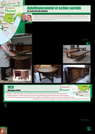 Autofinancement et action sociale
Au service des plus démunis
Marta Oprita et sa fille Hanna dirigent l’association Missiunea Est Vest, qui intervient principalement par des parrainages d’enfants
de familles nombreuses (110 enfants parrainés), de l’aide sociale auprès de familles en situation de grande pauvreté, de la distribution
de matériel médical à des organismes de santé (hôpital, clinique, orphelinat). La MEV finance une partie de ces projets par les bénéfices des ventes
d’un magasin de matériel d’occasion et prépare l’ouverture d’un centre d’accueil et de formation situé en zone défavorisée.
MEV
Missiunea EstVest
Bethel est une association caritative roumaine, fondée par Cristian et Maria Mateescu, qui intervient localement en appui
aux personnes en situation de précarité (soutien financier, médical, matériel, repas hebdomadaires, grâce aux bénéfices de
deux boutiques de vente de matériel d’occasion).
L’association
B e t h e l
c o n t i n u e à
prendre soin de
familles démunies
Roumanie
Ploiesti
Roumanie
Brasov
En novembre, pour 2 semaines,
Marta Oprita, présidente de
la Fondation Misiunea Est Vest
(MEV), s’est rendue en Moldavie
dans la ville de Falciteni dans le
cadre d’une formation à la relation
d’aide organisée par MEV. Depuis
5 ans, la fondation a mis en place
cette formation diplômante avec
l’intention d’équiper les pasteurs,
les travailleurs sociaux ou encore les
éducateurs pour les aider dans leur
pratique professionnelle.
La fondation Misiunea Est Vest
fonctionne sur différents axes : le
parrainage de familles démunies,
l’entreprenariat (encouragement
des familles à se prendre en main)
et l’accompagnement personnel et
spirituel.
En premier lieu, c’est le bien-être
des enfants qui est visé par ces axes
divers, l’objectif étant d’aborder les
difficultés potentielles des enfants
(manques matériels, manque de
revenus du foyer, déséquilibre possible
étudiants sans ressources, comme ces
2 jeunes gens : l’un d’eux fait des
études de langues (italien et russe) et
l’autre d’assistant médical. Nous vous
remercions, vous tous qui participez
d’une manière ou d’une autre à ces
projets. Merci La Gerbe pour votre
attention pour nous!
Ana Cirstea
et leur offrir des colis alimentaires
deux fois par mois. Les familles
viennent au hangar de Béthel
chercher la nourriture. Ces aliments
sont achetés en supermarché et les
bénéficiaires sont très reconnaissants
de cette bénédiction.
Une autre des activités de Béthel
consiste à relooker le matériel reçu
de la Gerbe, commencé il y a 2
mois. Nous sommes très contents du
résultat pour l’instant. Nous avions
besoin de deux personnes et d’un
nouvel entrepôt temporaire où ces
employés puissent faire leur travail,
car l’actuel n’était pas assez grand
pour cela. Nous allons pouvoir vendre
ces meubles à un bon prix, pour
assurer les dépenses de l’association.
Cela sert par exemple à soutenir des
du lien familial) et d’y répondre
concrètement.
Cette formation vient donc compléter
avantageusement l’arsenal de réponses
que propose MEV au problème de la
misère des familles, et par rebond, des
enfants.
Michael Paita
10
décembre 2015
90
 