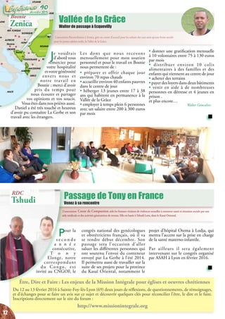 L’association Coeur de Compassion aide les femmes victimes de violences sexuelles à retrouver santé et situation sociale par une
aide médicale et des activités génératrices de revenu. Elle est basée à Tshudi Loto, dans le Kasaï Oriental.
Passage de Tony en France
Venez à sa rencontre
Pour la
s e c o n d e
a n n é e
consécutive,
T o n y
Elonge, notre
correspondant
du Congo, est
invité au CNGOF, le
projet d’hôpital Otema à Lodja, qui
mettra l’accent sur la prise en charge
de la santé materno-infantile.
Par ailleurs il sera également
intervenant sur le congrès organisé
par ASAH à Lyon en février 2016.
congrès national des gynécologues
et obstétriciens français, où il va
se rendre début décembre. Son
passage sera l’occasion d’aller
saluer les différentes personnes qui
ont soutenu l’envoi du conteneur
envoyé par La Gerbe à l’été 2014.
Il permettra aussi de travailler sur la
suite de ses projets pour la province
du Kasaï Oriental, notamment le
Être, Dire et Faire : Les enjeux de la Mission Intégrale pour églises et oeuvres chrétiennes
Du 12 au 13 février 2016 à Sainte-Foy-lès-Lyon (69) deux jours de réflexions, de questionnements, de témoignages,
et d’échanges pour se faire un avis sur ce sujet et découvrir quelques clés pour réconcilier l’être, le dire et le faire.
Inscriptions directement sur le site du forum :
http://www.missionintegrale.org
Vallée de la Grâce
Walter de passage à Ecquevilly
L’association Réconciliation à Zenica, gère un centre d’accueil pour les enfants des rues ainsi qu’une ferme sociale
pour les jeunes adultes isolés, la Vallée de la Grâce.
Rome
Vienne
Prague
Bratislava
Budapest
Kisinöv
Kiev
Varsovie
Vilnius
Minsk
Copenhague
Berlin
Sarajevo
Tirana Skopje
Athènes
Belgrade
Sofia
Bucarest
Ankara
Nicosie
Ammam
Damas
Beyrouth
Jerusalem
Le Caire
i
Bagdad
Tbilissi
Erevan
Bakou
Zagreb
Ljubljana
ein
Slovénie
Bosnie
MACEDOINE
AGNE
MALTE
LYBIE
AUTRICHE
ROUMANIE
MOLDAVIE
GRECE
BULGARIE
UKRAINE
POLOGNE
LITUANIE
HONGRIE
YOUGOSLAVIE
CROATIE
ALBANIE
SLOVAQUIE
REP. TCHEQUE
BIELORUSSIE
TURQUIE
IRAK
IRAN
AZERBAÏDJANGEORGIE
ARMENIE
JORDANIE
EGYPTE
CHYPRE LIBAN
ISRAEL
KAZAKHSTAN
Russie
SYRIE
ARABIE SAOUDITE
Je voudrais
d’abord vous
remercier pour
votre hospitalité
et votre générosité
envers nous et
notre travail en
Bosnie ; merci d’avoir
pris du temps pour
nous écouter et partager
vos opinions et vos soucis.
Vous êtes dans nos prières aussi.
Daniel a été très touché et heureux
d’avoir pu connaître La Gerbe et son
travail avec les étrangers.
• donner une gratification mensuelle
à 10 volontaires entre 75 à 130 euros
par mois
• distribuer environ 10 colis
alimentaires à des familles et des
enfants qui viennent au centre de jour
• acheter des terrains
• payer des loyers dans deux bâtiments
• venir en aide à de nombreuses
personnes en détresse et 4 jeunes en
prison .
et plus encore…
Walter Goncalves
Bosnie
Zenica
RDC
Tshudi
Les dons que nous recevons
mensuellement pour mon soutien
personnel et pour le travail en Bosnie
nous permettent de :
• préparer et offrir chaque jour
environ 70 repas chauds
• accueillir environ 40 enfants pauvres
dans le centre de jour
• héberger 13 jeunes entre 17 à 38
ans qui habitent en permanence à la
Vallée de la Grâce
• employer à temps plein 6 personnes
avec un salaire entre 200 à 300 euros
par mois
12
décembre 2015
90
 