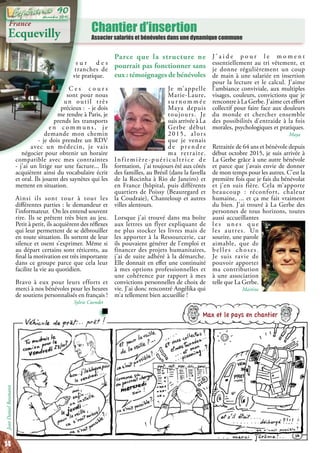 Chantier d’insertion
Associer salariés et bénévoles dans une dynamique commune
France
Ecquevilly
Parce que la structure ne
pourrait pas fonctionner sans
eux : témoignages de bénévoles
Je m’appelle
Marie-Laure,
s u r n o m m é e
Maya depuis
toujours. Je
suis arrivée à La
Gerbe début
2015, alors
que je venais
d e p re n d re
ma retraite.
Infirmière-puéricultrice de
formation, j’ai toujours été aux côtés
des familles, au Brésil (dans la favella
de la Rocinha à Rio de Janeiro) et
en France (hôpital, puis différents
quartiers de Poissy (Beauregard et
la Coudraie), Chanteloup et autres
villes alentours.
Lorsque j’ai trouvé dans ma boîte
aux lettres un flyer expliquant de
ne plus stocker les livres mais de
les apporter à la Ressourcerie, car
ils pouvaient générer de l’emploi et
financer des projets humanitaires,
j’ai de suite adhéré à la démarche.
Elle donnait en effet une continuité
à mes options professionnelles et
une cohérence par rapport à mes
convictions personnelles de choix de
vie. J’ai donc rencontré Angélika qui
m’a tellement bien accueillie !
Max et le pays en chantier
JeanDanielBaumann
J ’ a i d e p o u r l e m o m e n t
essentiellement au tri vêtement, et
je donne régulièrement un coup
de main à une salariée en insertion
pour la lecture et le calcul. J’aime
l’ambiance conviviale, aux multiples
visages, couleurs, convictions que je
rencontre à La Gerbe. J’aime cet effort
collectif pour faire face aux douleurs
du monde et chercher ensemble
des possibilités d’entraide à la fois
morales, psychologiques et pratiques.
Maya
Retraitée de 64 ans et bénévole depuis
début octobre 2015, je suis arrivée à
La Gerbe grâce à une autre bénévole
et parce que j’avais envie de donner
de mon temps pour les autres. C’est la
première fois que je fais du bénévolat
et j’en suis fière. Cela m’apporte
beaucoup : réconfort, chaleur
humaine, ... et ça me fait vraiment
du bien. J’ai trouvé à La Gerbe des
personnes de tous horizons, toutes
aussi accueillantes
l e s u n e s q u e
les autres. Un
sourire, une parole
aimable, que de
belles choses.
Je suis ravie de
pouvoir apporter
ma contribution
à une association
telle que La Gerbe.
Martine
s u r d e s
tranches de
vie pratique.
C e s c o u r s
sont pour nous
un outil très
précieux : - je dois
me rendre à Paris, je
prends les transports
e n c o m m u n s , j e
demande mon chemin
- je dois prendre un RDV
avec un médecin, je vais
négocier pour obtenir un horaire
compatible avec mes contraintes
- j’ai un litige sur une facture... Ils
acquièrent ainsi du vocabulaire écrit
et oral. Ils jouent des saynètes qui les
mettent en situation.
Ainsi ils sont tour à tour les
différentes parties : le demandeur et
l’informateur. On les entend souvent
rire. Ils se prêtent très bien au jeu.
Petit à petit, ils acquièrent des réflexes
qui leur permettent de se débrouiller
en toute situation. Ils sortent de leur
silence et osent s’exprimer. Même si
au départ certains sont réticents, au
final la motivation est très importante
dans ce groupe parce que cela leur
facilite la vie au quotidien.
Bravo à eux pour leurs efforts et
merci à nos bénévoles pour les heures
de soutiens personnalisés en français !
Sylvie Cuendet
14
décembre 2015
90
 