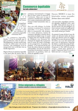 Commerce équitable
Une belle collaboration !
Crise migrants & réfugiés
Capitaliser, mutualiser la richesse des initiatves existantes
La Gerbe s’est investie dans le cadre d’ASAH et du Salon Des Solidarités pour la mise en place
d’un salon connecté afin d’informer et de structurer la multitude d’initiatives mises en place en
France et en Europe face à la crise des réfugiés actuelle.
Ce salon sur internet est composé d’un premier espace de stands connectés qui permettront de
présenter un certain nombres d’acteurs engagés sur cette problématique qui apportent des réponses
dans des domaines spécifiques. Un espace de conférences interactives sera animé régulièrement pour
présenter des actions pour l’accueil des réfugiés et permettre ainsi la mutualisation, la duplication et
le partage d’expériences liés principalement à l’accueil et l’intégration réussie.
http://refugies.salon-virtuel-3d.com Proposer des initiatives : refugies@salondessolidarites.org
France
Lognes
Parmi
l e s
1 9 0
exposants
du Centre
Evangelique
de Lognes,
il y en avait
un à ne pas
manquer : celui
des produits de
commerce équitable
d’Artisanat SEL !
Le commerce équitable,
késako ? C’est la certitude que le
petit producteur, dans les pays en
développement, est payé au prix juste
et dans les délais pour son travail
d’artisan : par conséquent, il est en
mesure d’en vivre et de faire vivre sa
famille dignement.
Depuis 20 ans, le commerce équitable
se bat pour plus de justice dans le
commerce international et s’engage
dans la lutte contre la pauvreté et
l’exclusion. Alors oui, si tout le
commerce mondial était «équitable»,
il n’y aurait certainement plus besoin
d’autant d’aide humanitaire dans ce
monde...
Avec une telle éthique, La Gerbe
soutient et promeut le commerce
équitable, à sa petite mesure:
dans sa ressourcerie, elle propose
à la vente plusieurs rayons de
commerce équitable et fournit divers
associations en dépôt-vente. Le stand
à Lognes était une nouvelle occasion
de collaborer avec Artisanat Sel,
d’associer les équipes des 2 structures
pour la tenue du stand, d’échanger
sur les perspectives, les projets, les
produits... C’est aussi une joie de voir
la joie des clients devant ces produits
remarquables, une joie de rencontrer
beaucoup de personnes connues et
appréciant ces produits, bref, un
stand très agréable à tenir!
Encore MERCI à tous les
bénévoles venus seconder
Jérôme dans cette tâche!
«J’ai passé deux magnifiques journées,
très agréables, fatigantes certes, mais
on oublie. Deux journées où je n’ai vu
que des sourires, des yeux pétillants, il y
avait vraiment comme un souffle parmi
tous ces gens, certainement parce que
tous étaient animés par l’amour.
En prenant le temps de faire le tour des
stands, j’ai découvert plein de beaux
projets qui donnent envie de s’engager
partout! J’ai vu aussi des personnes d’âge
très divers, il y a un vrai courant qui
passe entre les générations, beaucoup
de chaleur, et ça fait beaucoup de bien.
J’ai été étonnée par le grand nombre
d’exposants et leur belle diversité de
services : comme quoi, quand on a
parfois l’impression dans la vie de se
battre tout seul : ce n’est pas vrai!»
Barbara
France
Europe
15
Décembre 2015
90
 