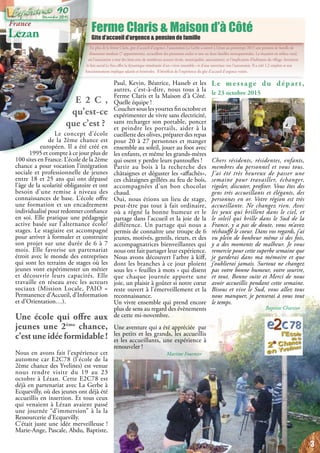 En plus de la ferme Claris, gîte d’accueil d’urgence, l’association La Gerbe a ouvert à Lézan au printemps 2013 une pension de famille de
dimension modeste (7 appartements), accueillant des personnes seules et une ou deux familles monoparentales. La situation en milieu rural,
où l’association a tissé des liens avec de nombreux acteurs (école, municipalité, associations), et l’implication d’habitants du village, favorisent
le lien social.Le lieu offre la dynamique simultanée d’un « vivre ensemble » et d’une ouverture vers l’autonomie. Il a créé 1,2 emplois et son
fonctionnement implique salariés et bénévoles. Il bénéficie de l’expérience du gîte d’accueil d’urgence voisin.
Ferme Claris & Maison d’à Côté
Gite d’accueil d’urgence & pension de famille
France
Lezan
E 2 C ,
qu’est-ce
que c’est ?
Le concept d’école
de la 2ème chance est
européen. Il a été créé en
1995 et compte à ce jour plus de
100 sites en France. L’école de la 2ème
chance a pour vocation l’intégration
sociale et professionnelle de jeunes
entre 18 et 25 ans qui ont dépassé
l’âge de la scolarité obligatoire et ont
besoin d’une remise à niveau des
connaissances de base. L’école offre
une formation et un encadrement
individualisé pour redonner confiance
en soi. Elle pratique une pédagogie
active basée sur l’alternance école/
stages. Le stagiaire est accompagné
pour arriver à formuler et construire
son projet sur une durée de 6 à 7
mois. Elle favorise un partenariat
étroit avec le monde des entreprises
qui sont les terrains de stages où les
jeunes vont expérimenter un métier
et découvrir leurs capacités. Elle
travaille en réseau avec les acteurs
sociaux (Mission Locale, PAIO =
Permanence d’Accueil, d’Information
et d’Orientation…).
Une école qui offre aux
jeunes une 2ème
chance,
c’est une idée formidable !
Nous en avons fait l’expérience cet
automne car E2C78 (l’école de la
2ème chance des Yvelines) est venue
nous rendre visite du 19 au 23
octobre à Lézan. Cette E2C78 est
déjà en partenariat avec La Gerbe à
Ecquevilly, où des jeunes ont déjà été
accueillis en insertion. Et tous ceux
qui venaient à Lézan avaient passé
une journée “d’immersion” à la la
Ressourcerie d’Ecquevilly.
C’était juste une idée merveilleuse !
Marie-Ange, Pascale, Abdu, Baptiste,
Paul, Kevin, Béatrice, Hasseb et les
autres, c’est-à-dire, nous tous à la
Ferme Claris et la Maison d’à Côté.
Quelle équipe !
Coucher sous les yourtes fin octobre et
expérimenter de vivre sans électricité,
sans recharger son portable, poncer
et peindre les portails, aider à la
cueillette des olives, préparer des repas
pour 20 à 27 personnes et manger
ensemble au soleil, jouer au foot avec
les enfants, et même les grands-mères
qui osent y perdre leurs pantoufles !
Partir au bois à la recherche des
châtaignes et déguster les «affachés»,
ces châtaignes grillées au feu de bois,
accompagnées d’un bon chocolat
chaud.
Oui, nous étions un lieu de stage,
peut-être pas tout à fait ordinaire,
où a régné la bonne humeur et le
partage dans l’accueil et la joie de la
différence. Un partage qui nous a
permis de connaître une troupe de 6
jeunes, motivés, gentils, rieurs, et des
accompagnatrices bienveillantes qui
nous ont fait partager leur expérience.
Nous avons découvert l’arbre à kiff,
dont les branches à ce jour ploient
sous les « feuilles à mots » qui disent
que chaque journée apporte une
joie, un plaisir à goûter si notre cœur
reste ouvert à l’émerveillement et la
reconnaissance.
Un vivre ensemble qui prend encore
plus de sens au regard des évènements
de cette mi-novembre.
Une aventure qui a été appréciée par
les petits et les grands, les accueillis
et les accueillants, une expérience à
renouveler !
Martine Fournier
Le message du départ,
le 23 octobre 2015
Chers résidents, résidentes, enfants,
membres du personnel et vous tous.
J’ai  été très heureux de passer une
semaine pour travailler, échanger,
rigoler, discuter, profiter. Vous êtes des
gens très accueillants et élégants, des
personnes en or. Votre région est très
accueillante. Ne changez rien. Avec
les yeux qui brillent dans le ciel, et
le soleil qui brille dans le Sud de la
France, y a pas de doute, vous m’avez
réchauffé le coeur. Dans vos regards, j’ai
vu plein de bonheur même si des fois,
y a des moments de malheur. Je vous
remercie pour cette superbe semaine que
je garderai dans ma mémoire et que
j’oublierai jamais. Surtout ne changez
pas votre bonne humeur, votre sourire,
et tout. Bonne suite et Merci de nous
avoir accueillis pendant cette semaine.
Bisous et vive le Sud, vous allez tous
nous manquer, je penserai à vous tout
le temps.
Baptiste Chartier
3
Décembre 2015
90
 